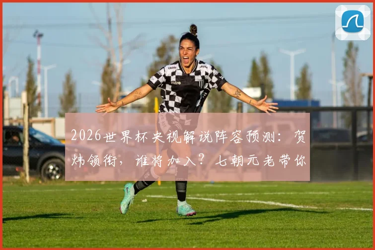 2026世界杯央视解说阵容预测：贺炜领衔，谁将加入？七朝元老带你回顾传奇生涯