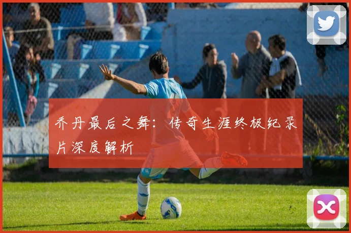 乔丹最后之舞:传奇生涯终极纪录片深度解析