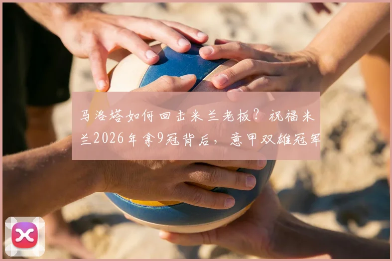 马洛塔如何回击米兰老板？祝福米兰2026年拿9冠背后，意甲双雄冠军数对比分析