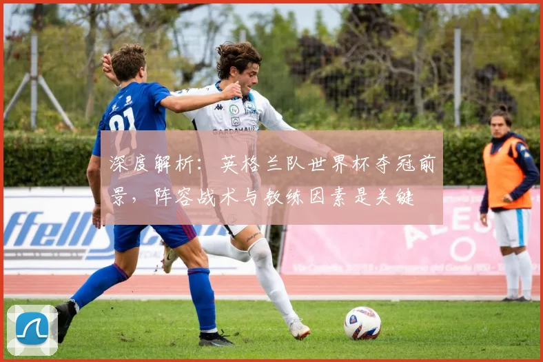 深度解析:英格兰队世界杯夺冠前景,阵容战术与教练因素是关键