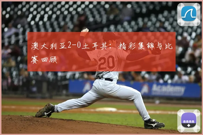 澳大利亚2-0土耳其：精彩集锦与比赛回顾