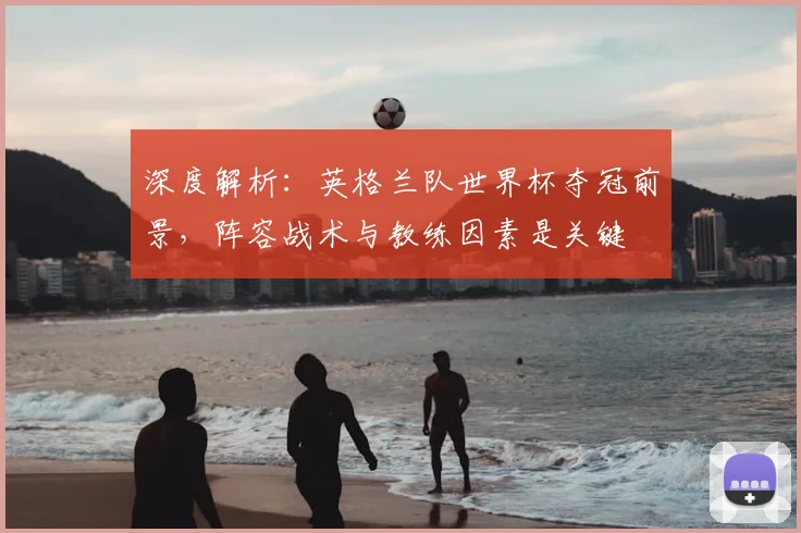 深度解析:英格兰队世界杯夺冠前景,阵容战术与教练因素是关键