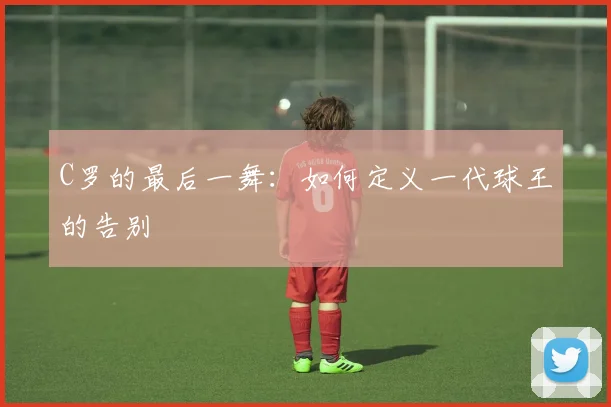 C罗的最后一舞：如何定义一代球王的告别