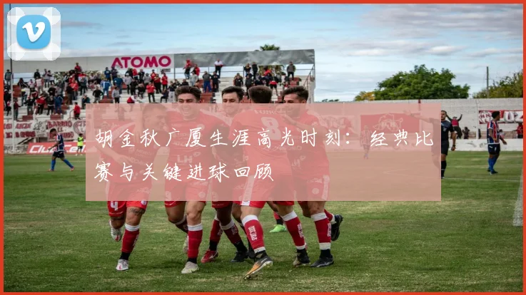 胡金秋广厦生涯高光时刻：经典比赛与关键进球回顾