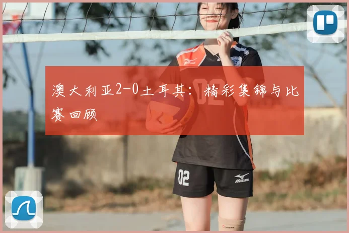 澳大利亚2-0土耳其：精彩集锦与比赛回顾