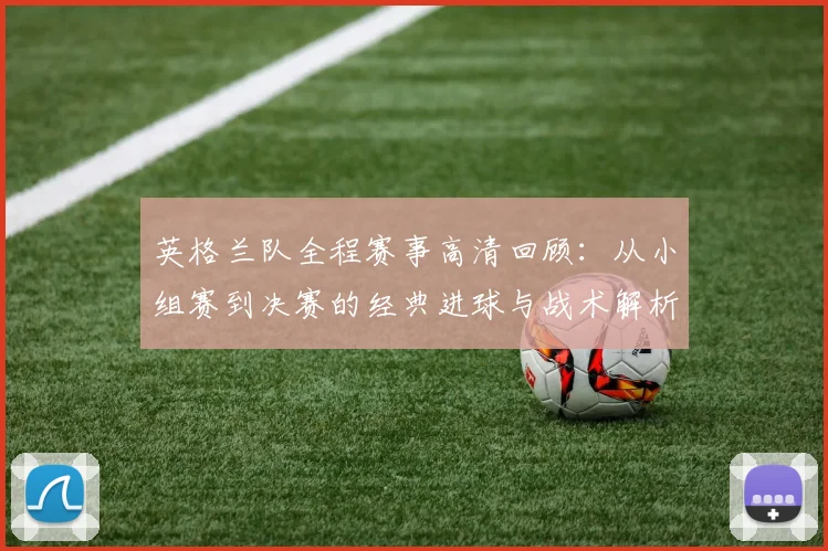 英格兰队全程赛事高清回顾:从小组赛到决赛的经典进球与战术解析集锦