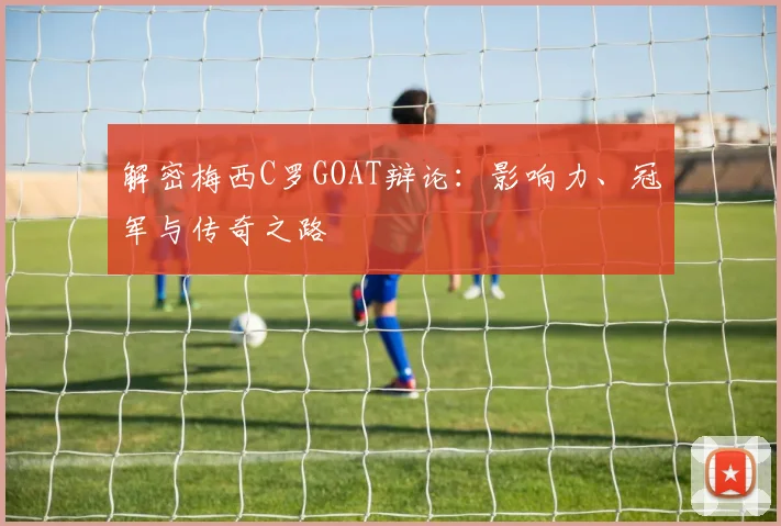 解密梅西C罗GOAT辩论：影响力、冠军与传奇之路