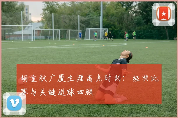 胡金秋广厦生涯高光时刻：经典比赛与关键进球回顾