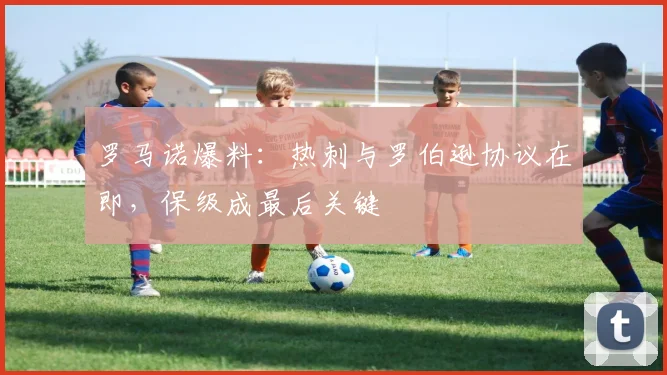罗马诺爆料：热刺与罗伯逊协议在即，保级成最后关键