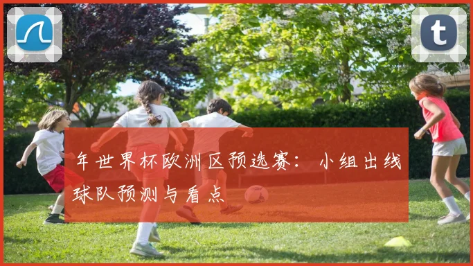 年世界杯欧洲区预选赛：小组出线球队预测与看点